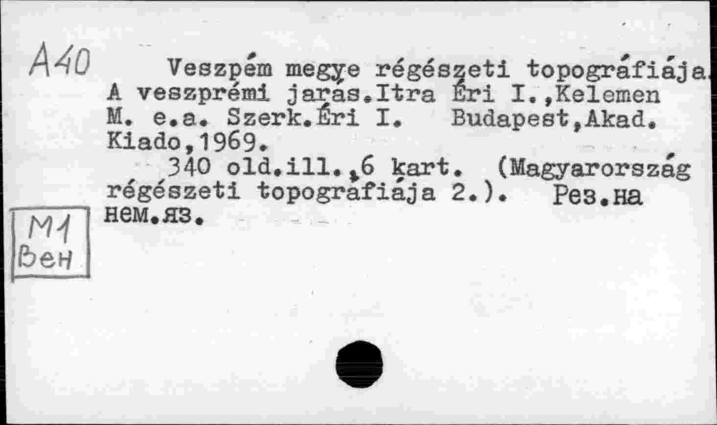 ﻿Mo
N't Ьен
Veszpem megye régészeti topografiaja A veszprémi Jaras.Itra Eri I.»Kelemen M. e.a. Szerk.Éri I.	Budapest,Akad.
Kiado,1969*
340 old.ill.*6 kart. (Magyarorszag régészeti topografiaja 2.).	Рез.на
нем. ЯЗ.